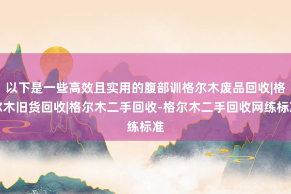 以下是一些高效且实用的腹部训格尔木废品回收|格尔木旧货回收|格尔木二手回收-格尔木二手回收网练标准